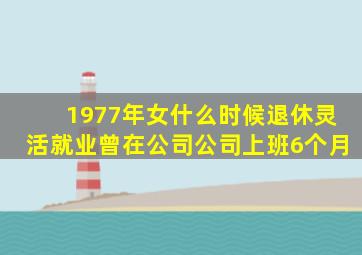 1977年女什么时候退休灵活就业曾在公司公司上班6个月