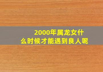 2000年属龙女什么时候才能遇到良人呢