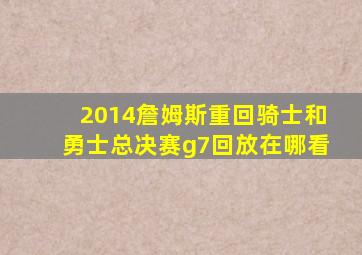 2014詹姆斯重回骑士和勇士总决赛g7回放在哪看