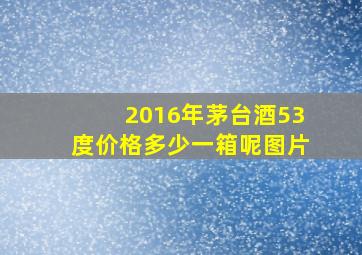 2016年茅台酒53度价格多少一箱呢图片