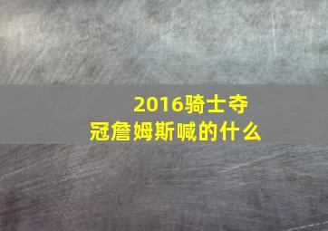 2016骑士夺冠詹姆斯喊的什么