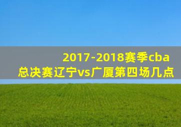 2017-2018赛季cba总决赛辽宁vs广厦第四场几点