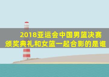 2018亚运会中国男篮决赛颁奖典礼和女篮一起合影的是谁