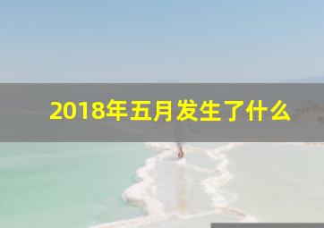 2018年五月发生了什么