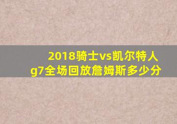 2018骑士vs凯尔特人g7全场回放詹姆斯多少分