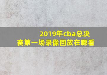 2019年cba总决赛第一场录像回放在哪看