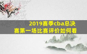 2019赛季cba总决赛第一场比赛评价如何看