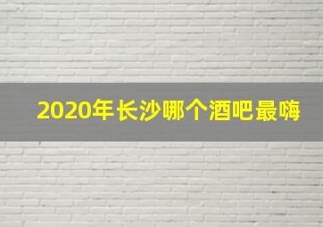 2020年长沙哪个酒吧最嗨