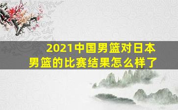 2021中国男篮对日本男篮的比赛结果怎么样了