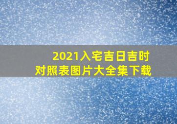 2021入宅吉日吉时对照表图片大全集下载