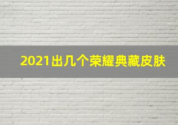 2021出几个荣耀典藏皮肤