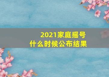 2021家庭摇号什么时候公布结果