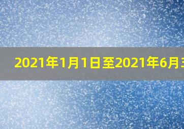 2021年1月1日至2021年6月30日