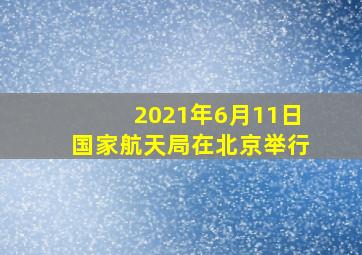 2021年6月11日国家航天局在北京举行