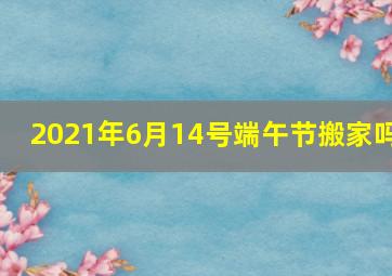 2021年6月14号端午节搬家吗