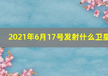 2021年6月17号发射什么卫星