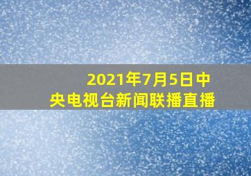 2021年7月5日中央电视台新闻联播直播