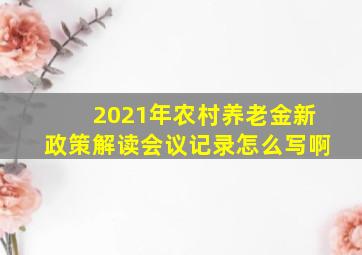 2021年农村养老金新政策解读会议记录怎么写啊