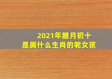 2021年腊月初十是属什么生肖的呢女孩