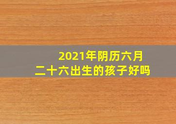 2021年阴历六月二十六出生的孩子好吗