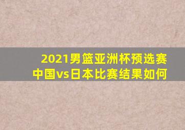 2021男篮亚洲杯预选赛中国vs日本比赛结果如何