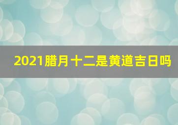 2021腊月十二是黄道吉日吗