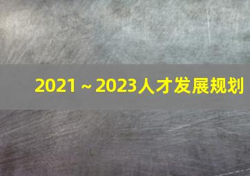 2021～2023人才发展规划