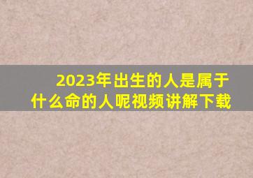 2023年出生的人是属于什么命的人呢视频讲解下载