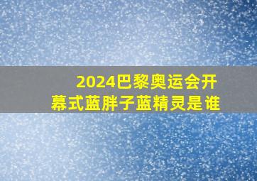 2024巴黎奥运会开幕式蓝胖子蓝精灵是谁