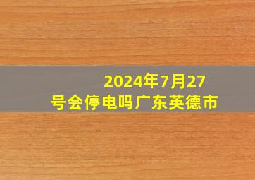 2024年7月27号会停电吗广东英德市