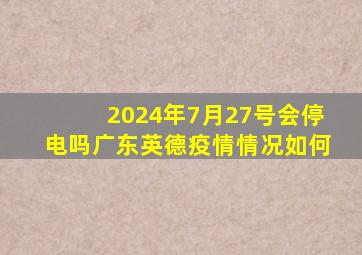 2024年7月27号会停电吗广东英德疫情情况如何