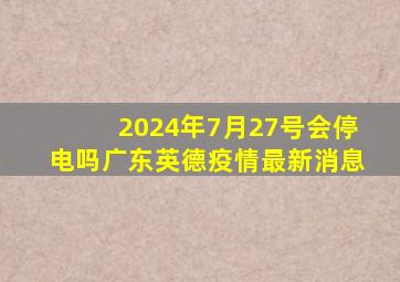 2024年7月27号会停电吗广东英德疫情最新消息