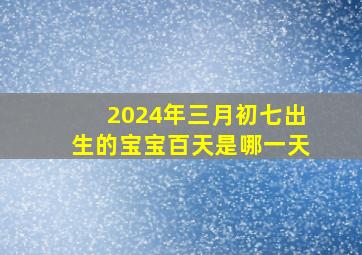 2024年三月初七出生的宝宝百天是哪一天