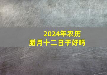 2024年农历腊月十二日子好吗