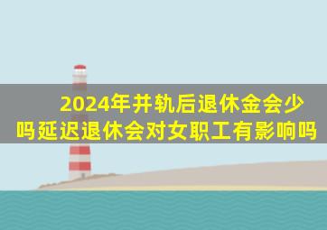 2024年并轨后退休金会少吗延迟退休会对女职工有影响吗