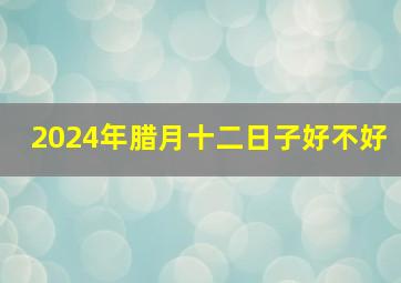 2024年腊月十二日子好不好