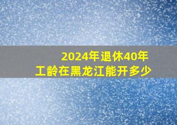 2024年退休40年工龄在黑龙江能开多少