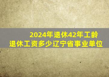 2024年退休42年工龄退休工资多少辽宁省事业单位