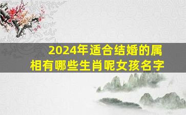 2024年适合结婚的属相有哪些生肖呢女孩名字