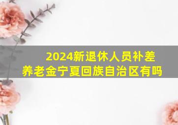 2024新退休人员补差养老金宁夏回族自治区有吗