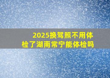 2025换驾照不用体检了湖南常宁能体检吗