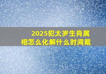 2025犯太岁生肖属相怎么化解什么时间戴