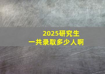 2025研究生一共录取多少人啊