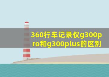 360行车记录仪g300pro和g300plus的区别