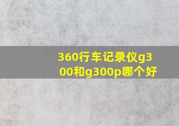 360行车记录仪g300和g300p哪个好