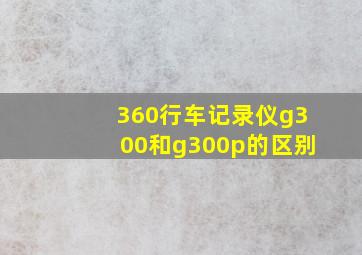 360行车记录仪g300和g300p的区别