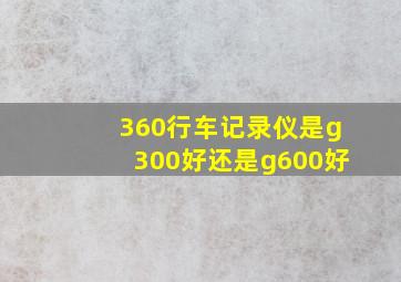 360行车记录仪是g300好还是g600好