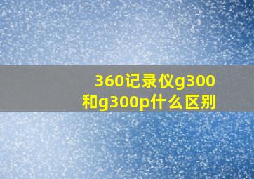 360记录仪g300和g300p什么区别