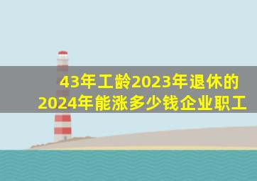 43年工龄2023年退休的2024年能涨多少钱企业职工