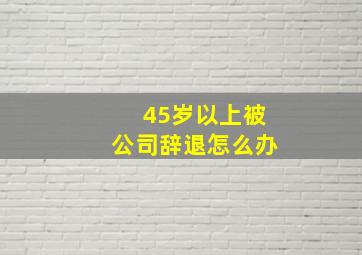 45岁以上被公司辞退怎么办